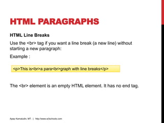 HTML PARAGRAPHS
HTML Line Breaks
Use the <br> tag if you want a line break (a new line) without
starting a new paragraph:
Example :
The <br> element is an empty HTML element. It has no end tag.
Apep Kamaludin, MT. | http://www.w3schools.com
<p>This is<br>a para<br>graph with line breaks</p>
 