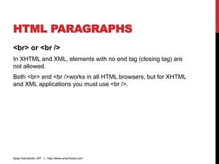 HTML PARAGRAPHS
<br> or <br />
In XHTML and XML, elements with no end tag (closing tag) are
not allowed.
Both <br> and <br />works in all HTML browsers, but for XHTML
and XML applications you must use <br />.
Apep Kamaludin, MT. | http://www.w3schools.com
 