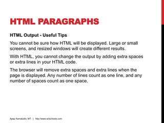 HTML PARAGRAPHS
HTML Output - Useful Tips
You cannot be sure how HTML will be displayed. Large or small
screens, and resized windows will create different results.
With HTML, you cannot change the output by adding extra spaces
or extra lines in your HTML code.
The browser will remove extra spaces and extra lines when the
page is displayed. Any number of lines count as one line, and any
number of spaces count as one space.
Apep Kamaludin, MT. | http://www.w3schools.com
 