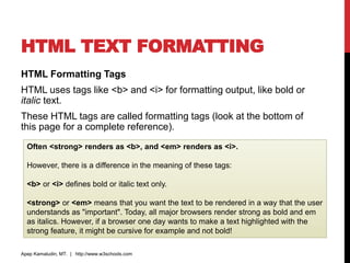 HTML TEXT FORMATTING
HTML Formatting Tags
HTML uses tags like <b> and <i> for formatting output, like bold or
italic text.
These HTML tags are called formatting tags (look at the bottom of
this page for a complete reference).
Apep Kamaludin, MT. | http://www.w3schools.com
Often <strong> renders as <b>, and <em> renders as <i>.
However, there is a difference in the meaning of these tags:
<b> or <i> defines bold or italic text only.
<strong> or <em> means that you want the text to be rendered in a way that the user
understands as "important". Today, all major browsers render strong as bold and em
as italics. However, if a browser one day wants to make a text highlighted with the
strong feature, it might be cursive for example and not bold!
 