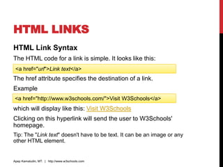 HTML LINKS
HTML Link Syntax
The HTML code for a link is simple. It looks like this:
The href attribute specifies the destination of a link.
Example
which will display like this: Visit W3Schools
Clicking on this hyperlink will send the user to W3Schools'
homepage.
Tip: The "Link text" doesn't have to be text. It can be an image or any
other HTML element.
Apep Kamaludin, MT. | http://www.w3schools.com
<a href="url">Link text</a>
<a href="http://www.w3schools.com/">Visit W3Schools</a>
 