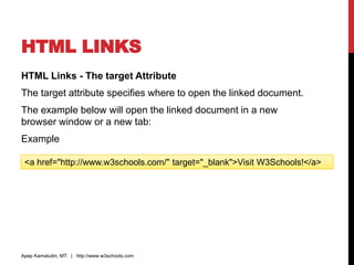 HTML LINKS
HTML Links - The target Attribute
The target attribute specifies where to open the linked document.
The example below will open the linked document in a new
browser window or a new tab:
Example
Apep Kamaludin, MT. | http://www.w3schools.com
<a href="http://www.w3schools.com/" target="_blank">Visit W3Schools!</a>
 
