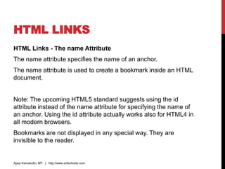 HTML LINKS
HTML Links - The name Attribute
The name attribute specifies the name of an anchor.
The name attribute is used to create a bookmark inside an HTML
document.
Note: The upcoming HTML5 standard suggests using the id
attribute instead of the name attribute for specifying the name of
an anchor. Using the id attribute actually works also for HTML4 in
all modern browsers.
Bookmarks are not displayed in any special way. They are
invisible to the reader.
Apep Kamaludin, MT. | http://www.w3schools.com
 