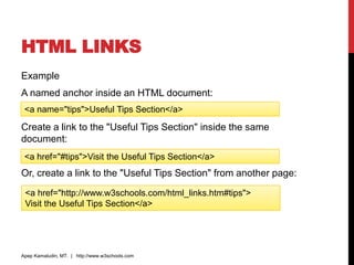 HTML LINKS
Example
A named anchor inside an HTML document:
Create a link to the "Useful Tips Section" inside the same
document:
Or, create a link to the "Useful Tips Section" from another page:
Apep Kamaludin, MT. | http://www.w3schools.com
<a name="tips">Useful Tips Section</a>
<a href="#tips">Visit the Useful Tips Section</a>
<a href="http://www.w3schools.com/html_links.htm#tips">
Visit the Useful Tips Section</a>
 