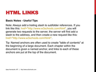 HTML LINKS
Basic Notes - Useful Tips
Note: Always add a trailing slash to subfolder references. If you
link like this: href="http://www.w3schools.com/html", you will
generate two requests to the server, the server will first add a
slash to the address, and then create a new request like this:
href="http://www.w3schools.com/html/".
Tip: Named anchors are often used to create "table of contents" at
the beginning of a large document. Each chapter within the
document is given a named anchor, and links to each of these
anchors are put at the top of the document.
Apep Kamaludin, MT. | http://www.w3schools.com
 