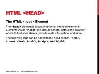 HTML <HEAD>
The HTML <head> Element
The <head> element is a container for all the head elements.
Elements inside <head> can include scripts, instruct the browser
where to find style sheets, provide meta information, and more.
The following tags can be added to the head section: <title>,
<base>, <link>, <meta>, <script>, and <style>.
Apep Kamaludin, MT. | http://www.w3schools.com
 