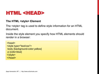 HTML <HEAD>
The HTML <style> Element
The <style> tag is used to define style information for an HTML
document.
Inside the style element you specify how HTML elements should
render in a browser:
Apep Kamaludin, MT. | http://www.w3schools.com
<head>
<style type="text/css">
body {background-color:yellow}
p {color:blue}
</style>
</head>
 