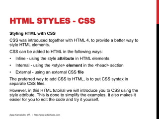 HTML STYLES - CSS
Styling HTML with CSS
CSS was introduced together with HTML 4, to provide a better way to
style HTML elements.
CSS can be added to HTML in the following ways:
• Inline - using the style attribute in HTML elements
• Internal - using the <style> element in the <head> section
• External - using an external CSS file
The preferred way to add CSS to HTML, is to put CSS syntax in
separate CSS files.
However, in this HTML tutorial we will introduce you to CSS using the
style attribute. This is done to simplify the examples. It also makes it
easier for you to edit the code and try it yourself.
Apep Kamaludin, MT. | http://www.w3schools.com
 