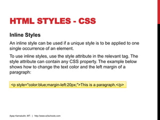 HTML STYLES - CSS
Inline Styles
An inline style can be used if a unique style is to be applied to one
single occurrence of an element.
To use inline styles, use the style attribute in the relevant tag. The
style attribute can contain any CSS property. The example below
shows how to change the text color and the left margin of a
paragraph:
Apep Kamaludin, MT. | http://www.w3schools.com
<p style="color:blue;margin-left:20px;">This is a paragraph.</p>
 