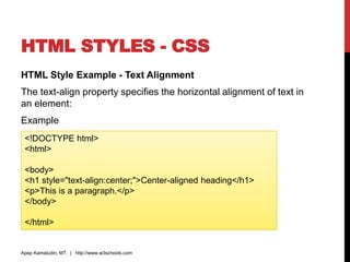 HTML STYLES - CSS
HTML Style Example - Text Alignment
The text-align property specifies the horizontal alignment of text in
an element:
Example
Apep Kamaludin, MT. | http://www.w3schools.com
<!DOCTYPE html>
<html>
<body>
<h1 style="text-align:center;">Center-aligned heading</h1>
<p>This is a paragraph.</p>
</body>
</html>
 