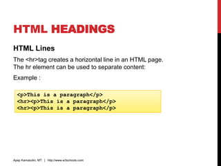 HTML HEADINGS
HTML Lines
The <hr>tag creates a horizontal line in an HTML page.
The hr element can be used to separate content:
Example :
Apep Kamaludin, MT. | http://www.w3schools.com
<p>This is a paragraph</p>
<hr><p>This is a paragraph</p>
<hr><p>This is a paragraph</p>
 