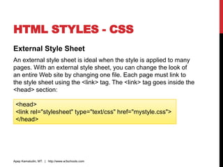 HTML STYLES - CSS
External Style Sheet
An external style sheet is ideal when the style is applied to many
pages. With an external style sheet, you can change the look of
an entire Web site by changing one file. Each page must link to
the style sheet using the <link> tag. The <link> tag goes inside the
<head> section:
Apep Kamaludin, MT. | http://www.w3schools.com
<head>
<link rel="stylesheet" type="text/css" href="mystyle.css">
</head>
 
