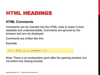 HTML HEADINGS
HTML Comments
Comments can be inserted into the HTML code to make it more
readable and understandable. Comments are ignored by the
browser and are not displayed.
Comments are written like this:
Example
Note: There is an exclamation point after the opening bracket, but
not before the closing bracket.
Apep Kamaludin, MT. | http://www.w3schools.com
<!-- This is a comment -->
 