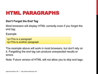 HTML PARAGRAPHS
Don't Forget the End Tag
Most browsers will display HTML correctly even if you forget the
end tag:
Example
The example above will work in most browsers, but don't rely on
it. Forgetting the end tag can produce unexpected results or
errors.
Note: Future version of HTML will not allow you to skip end tags.
Apep Kamaludin, MT. | http://www.w3schools.com
<p>This is a paragraph
<p>This is another paragraph
 