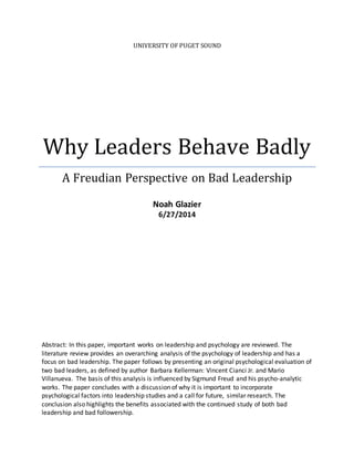 UNIVERSITY OF PUGET SOUND
Why Leaders Behave Badly
A Freudian Perspective on Bad Leadership
Noah Glazier
6/27/2014
Abstract: In this paper, important works on leadership and psychology are reviewed. The
literature review provides an overarching analysis of the psychology of leadership and has a
focus on bad leadership. The paper follows by presenting an original psychological evaluation of
two bad leaders, as defined by author Barbara Kellerman: Vincent Cianci Jr. and Mario
Villanueva. The basis of this analysis is influenced by Sigmund Freud and his psycho-analytic
works. The paper concludes with a discussion of why it is important to incorporate
psychological factors into leadership studies and a call for future, similar research. The
conclusion also highlights the benefits associated with the continued study of both bad
leadership and bad followership.
 