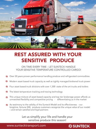 Let us simplify your life and handle your
sensitive produce this season!
Over 20 years proven performance handling produce and refrigerated commodities
Modern asset based truck capacity as well as tightly managed brokered truck power
Four asset based truck divisions with over 1,300 state of the art trucks and trailers
The latest temperature tracking and tracing technology
This unique mixture of asset based capacity and top tier brokerage power affords us
unmatched flexibility and competitive pricing - differentiating us in the market
As testimony to the validity of the Sunteck Model and its effectiveness - our
longtime, fortune 500, produce customers recognize the unique value of our model
– and remain satisfied and loyal partners
REST ASSURED WITH YOUR
SENSITIVE PRODUCE
www.suntecktransport.com
ON TIME EVERY TIME - LET SUNTECK HANDLE
YOUR SENSITIVE TEMPERATURE CONTROLLED CARGO!
 
