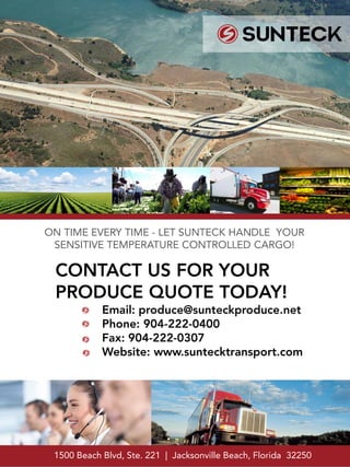 CONTACT US FOR YOUR
PRODUCE QUOTE TODAY!
Email: produce@sunteckproduce.net
Phone: 904-222-0400
Fax: 904-222-0307
Website: www.suntecktransport.com
ON TIME EVERY TIME - LET SUNTECK HANDLE YOUR
SENSITIVE TEMPERATURE CONTROLLED CARGO!
1500 Beach Blvd, Ste. 221 | Jacksonville Beach, Florida 32250
 