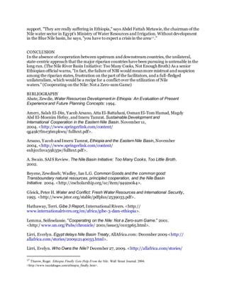 support. "They are really suffering in Ethiopia," says Abdel Fattah Metawie, the chairman of the
Nile water sector in Egypt's Ministry of Water Resources and Irrigation. Without development
in the Blue Nile basin, he says, "you have to expect a crisis in the area17 ."
CONCLUSION
In the absence of cooperation between upstream and downstream countries, the unilateral,
state-centric approach that the major riparian countries have been pursuing is untenable in the
long run. (The Nile River Basin Initiative: Too Many Cooks, Not Enough Broth) As a senior
Ethiopian official warns, "In fact, the failure of NBI would meanmore mistrust and suspicion
among the riparian states, frustration on the part of the facilitators, and a full-fledged
unilateralism, which would be a recipe for a conflict over the utilization of Nile
waters." (Cooperating on the Nile: Not a Zero-sum Game)
BIBLIOGRAPHY
Abate, Zewdie, Water Resources Development in Ethiopia: An Evaluation of Present
Experience and Future Planning Concepts: 1994.
Amer1, Salah El-Din, Yacob Arsano, Atta El-Battahani, OsmanEl-Tom Hamad, Magdy
Abd El-Moenim Hefny, and Imeru Tamrat. Sustainable Development and
International Cooperation in the Eastern Nile Basin. November 11,
2004. <http://www.springerlink.com/content/
qg49k7fme36mpkwu/ fulltext.pdf>.
Arsano, Yacob and Imeru Tamrat, Ethiopia and the Eastern Nile Basin, November
2004, <http://www.springerlink.com/content/
enhj01fnva59h35w/fulltext.pdf>.
A. Swain. SAIS Review. The Nile Basin Initiative: Too Many Cooks, Too Little Broth.
2002.
Beyene, Zewdineh; Wadley, Ian L.G. Common Goods and the common good:
Transboundary natural resources, principled cooperation, and the Nile Basin
Initiative. 2004. <http://escholarship.org/uc/item/9492s0k4>.
Gleick, Peter H. Water and Conflict: Fresh Water Resources and International Security,
1993. <http://www.jstor.org/stable/pdfplus/2539033.pdf>.
Hathaway, Terri. Gibe 3 Report, International Rivers. <http://
www.internationalrivers.org/en/africa/gibe-3-dam-ethiopia>.
Lemma, Seifeselassie. "Cooperating on the Nile: Not a Zero-sum Game." 2001.
<http:/ www.un.org/Pubs/chronicle/ 2001/issue3/0103p65.html>.
Lirri, Everlyn. Egypt delays Nile Basin Treaty, AllAfrica.com: December 2009 <http://
allafrica.com/stories/200912140033.html>.
Lirri, Evelyn. Who Owns the Nile? December 27, 2009. <http://allafrica.com/stories/
17
Thurow, Roger. Ethiopia Finally Gets Help From the Nile. Wall Street Journal. 2004.
<http://www.tecolahagos.com/ethiopia_finally.htm>.
 