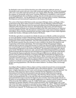 be absolutely water scarce if it has less than 500 cubic meters per capita per annum, as
chronically water scarce with 500-1000 cubic meters per capita per year, and as water stressed
with 1000-1700 cubic meters per person per year. Egypt, Sudan, Rwanda, and Burundi fall in
the category of 'chronically water scarce' countries while Kenya is classified as 'water stressed."
Even though Ethiopia does not fit these rankings, they do not take into account seasonal or
geographic differences-- nor the distribution of water resources within a country. (Sustainable
Development and International Cooperation in the Eastern Nile Basin)
The waters of the Eastern Nile Basin mainly encompass Ethiopia, Sudan, and Egypt, while a
small section of the River Tekeze touches on Eritrea near the Ethiopian-Sudanese border.
Historically, the Nile Riparian states have pursued unilateral and conflicting approaches to the
utilization of the shared water resources. Throughout the 20th century,the downstream
countries, Egypt and Sudan, have claimed monopoly of the Nile waters based on an 'historical
and natural rights' doctrine. The downstream countries have used various technical, political,
and military means with the purported aim securing a stable supply of water which originates
outside their borders. (Ethiopia and the Eastern Nile Basin)
Worldwide, agriculture accounts for two thirds of water use worldwide, and 80 to 90 percent
in many developing countries (Dehydrating Conflict). More than 86 percent of the water in the
Eastern Nile Basin is used for agriculture (Sustainable Development and International
Cooperation in the Eastern Nile Basin). The FAO estimated that the amount of irrigable land in
the Nile Basin is greater than the amount of water available in the Basin (Development and
Cooperation in the Eastern Nile Basin). The International Water Management Institute
estimates that 50 percent of the total increase in world water demand could be satisfied by the
year 2025 through increased efficiency in irrigated agriculture (Sustainable Development and
International Cooperation in the Eastern Nile Basin). The potential to develop hydro-electric
power in the Nile Basin is enormous; only 1 percent of the estimated potential has so far been
realized (Sustainable Development and International Cooperation in the Eastern Nile Basin).
The greatest development potential, because of the great differences in altitude, about 58
percent of the total in the Nile Basin, is located in Ethiopia (Sustainable Development and
International Cooperation in the Eastern Nile Basin). All the countries in the Nile Basin have
agriculture-based economies, a sector which consumes far more water than other economic
activities-- thus water will forms the foundation of their economies. The agricultural sector will
continue to underpin economic policy in the Nilotic countries as they struggle to meet the needs
of their growing populations. (The Nile River Basin Initiative: Too Many Cooks, Not Enough
Broth).
According to Thomas Homer-Dixon, whose work has catalyzed research into environmentally
induced conflict, "conflict is most probable when a downstream riparian- a river-bordering
state- is highly dependent on river water and is strong in comparison to upstream riparians." On
the basis of this argument, Homer-Dixon concludes that the Nile Basin is one of the few
international rivers that has the potential to provoke armed conflict between its riparian
nations- the ten countries that share the basin. (The Nile River Basin Initiative: Too Many
Cooks, Not Enough Broth) The 4,160 mile Nile is the second longest river in the world, with
great potential for social-economic development, but currently, most of the people who live in
its basin are not benefitting from its possible applications in irrigation to boost modern farming.
(Who Owns the Nile? AllAfrica.com). Dr. Callist Tindimugaya, a commissioner for water
regulation in Uganda's Ministry of Water and Environment, said "Outside Egypt, only 10 per
cent of the Nile basin's hydropower potential has been tapped. He added, "Within the Nile basin,
only 15 per cent of the population is served by electricity while only 40 percent of the irrigable
land has been irrigated," Dr Tindimugaya said. (Development of an Effective Nile Basin
 