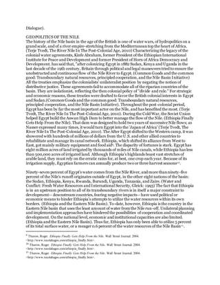 Dialogue).
GEOPOLITICS OF THE NILE
The history of the Nile basin in the age of the British is one of water wars, of hydropolitics on a
grand scale, and of a river empire-stretching from the Mediterranean top the heart of Africa.
(Terje Tvedt, The River Nile In The Post-Colonial Age, 2010) Characterizing the legacy of the
colonial water agreements, Kinfe Abraham, former President of the Ethiopian International
Institute for Peace and Development and former President of Horn of Africa Democracy and
Development. has said that, "after colonizing Egypt in 1882 Sudan, Kenya and Uganda in the
last decade of the 19th century, Britain through political and legal maneuvers tried to ensure the
unobstructed and continuous flow of the Nile River to Egypt. (CommonGoods and the common
good: Transboundary natural resources, principled cooperation, and the Nile Basin Initiative)
All the treaties emphasize the colonialists' unilateralist position by negating the notion of
distributive justice. These agreements fail to accommodate all of the riparian countries of the
basin. They are isolationist, reflecting the then colonial policy of "divide and rule." For strategic
and economic reasons, these treaties were drafted to favor the British colonial interests in Egypt
and Sudan.(CommonGoods and the common good: Transboundary natural resources,
principled cooperation, and the Nile Basin Initiative). Throughout the post-colonial period,
Egypt has been by far the most important actor on the Nile, and has benefited the most. (Terje
Tvedt, The River Nile In The Post-Colonial Age, 2010). During the Cold War, the Soviet Union
helped Egypt build the Aswan High Dam to better manage the flow of the Nile. (Ethiopia Finally
Gets Help From the Nile). That dam was designed to hold two years of successive Nile flows; as
Nasser expressed many times, it would turn Egypt into the 'Japan of Africa' (Terje Tvedt, The
River Nile In The Post-Colonial Age, 2010). The After Egypt shifted to the Western camp, it was
showered with hundreds of millions of dollars from the U.S. and other allied countries to
rehabilitate and manage its canal network. Ethiopia, which shifted its alliance from West to
East, got mainly military equipment and food aid9. The disparity of fortunes is stark. Egypt has
eight million acres of land irrigated by thousands of miles of Nile canals, while Ethiopia has less
than 500,000 acres of irrigated land. Although Ethiopia's highlands boast vast stretches of
arable land, they must rely on the erratic rains for, at best, one crop each year. Because of its
irrigation supply, Egyptian farmers can annually produce twoor three harvest seasons10.
Ninety-seven percent of Egypt's water comes from the Nile River, and more thanninety-five
percent of the Nile's runoff originates outside of Egypt, in the other eight nations of the basin:
the Sudan, Ethiopia, Kenya, Rwanda, Burundi, Uganda, Tanzania, and Zaire. (Water and
Conflict: Fresh Water Resources and International Security, Gleick: 1993) The fact that Ethiopia
is in an upstream position to all of its transboundary rivers is in itself a major constraint to
development-- downstream countries, fearing negative impacts-- have used political or
economic means to hinder Ethiopia's attempts to utilize the water resources within its own
borders. (Ethiopia and the Eastern Nile Basin). To-date, however, Ethiopia is the country in the
Eastern Nile basin that uses the least amount of water from the Nile run-off. Unilateral planning
and implementation approaches have hindered the possibilities of cooperation and coordinated
development. On the national level, economic and institutional capacities are also limited.
(Ethiopia and the Eastern Nile Basin). Thus far, Ethiopia has only been able to utilize 5 percent
of its total surface water, or a meager 0.6 percent of the water resources of the Nile Basin11.
9
Thurow, Roger. Ethiopia Finally Gets Help From the Nile. Wall Street Journal. 2004.
<http://www.tecolahagos.com/ethiopia_finally.htm>.
10
Thurow, Roger. Ethiopia Finally Gets Help From the Nile. Wall Street Journal. 2004.
<http://www.tecolahagos.com/ethiopia_finally.htm>.
11
Thurow, Roger. Ethiopia Finally Gets Help From the Nile. Wall Street Journal. 2004.
<http://www.tecolahagos.com/ethiopia_finally.htm>.
 