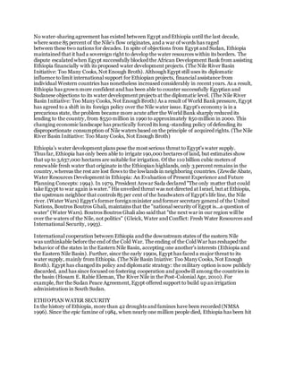 No water-sharing agreement has existed between Egypt and Ethiopia until the last decade,
where some 85 percent of the Nile's flow originates, and a war of words has raged
between these two nations for decades. In spite of objections from Egypt and Sudan, Ethiopia
maintained that it had a sovereign right to develop the water resources within its borders. The
dispute escalated when Egypt successfully blocked the African Development Bank from assisting
Ethiopia financially with its proposed water development projects. (The Nile River Basin
Initiative: Too Many Cooks, Not Enough Broth). Although Egypt still uses its diplomatic
influence to limit international support for Ethiopian projects, financial assistance from
individual Western countries has nonetheless increased considerably in recent years. As a result,
Ethiopia has grown more confident and has been able to counter successfully Egyptian and
Sudanese objections to its water development projects at the diplomatic level. (The Nile River
Basin Initiative: Too Many Cooks, Not Enough Broth) As a result of World Bank pressure, Egypt
has agreed to a shift in its foreign policy over the Nile water issue. Egypt's economy is in a
precarious state, the problem became more acute after the World Bank sharply reduced its
lending to the country, from $550 million in 1990 to approximately $50 million in 2000. This
changing economic landscape has practically forced its long-standing policy of defending its
disproportionate consumption of Nile waters based on the principle of acquired rights. (The Nile
River Basin Initiative: Too Many Cooks, Not Enough Broth)
Ethiopia's water development plans pose the most serious threat to Egypt's water supply.
Thus far, Ethiopia has only been able to irrigate 190,000 hectares of land, but estimates show
that up to 3,637,000 hectares are suitable for irrigation. Of the 110 billion cubic meters of
renewable fresh water that originate in the Ethiopian highlands, only 3 percent remains in the
country, whereas the rest are lost flows to the lowlands in neighboring countries. (Zewdie Abate,
Water Resources Development in Ethiopia: An Evaluation of Present Experience and Future
Planning Concepts: 1994). In 1979, President Anwar Sada declared "The only matter that could
take Egypt to war again is water." His unveiled threat was not directed at Israel, but at Ethiopia,
the upstream neighbor that controls 85 per cent of the headwaters of Egypt's life line, the Nile
river. (Water Wars) Egpyt's former foreignminister and former secretary general of the United
Nations, Boutros Boutros Ghali, maintains that the "national security of Egypt is...a question of
water" (Water Wars). Boutros Boutros Ghali also said that "the next war in our region will be
over the waters of the Nile, not politics" (Gleick, Water and Conflict: Fresh Water Resources and
International Security, 1993).
International cooperation between Ethiopia and the downstream states of the eastern Nile
was unthinkable before the end of the Cold War. The ending of the Cold War has reshaped the
behavior of the states in the Eastern Nile Basin, accepting one another's interests (Ethiopia and
the Eastern Nile Basin). Further, since the early 1990s, Egypt has faced a major threat to its
water supply, mainly from Ethiopia. (The Nile Basin Iniative: Too Many Cooks, Not Enough
Broth). Egypt has changed its policy and diplomatic strategy: the military option is now publicly
discarded, and has since focused on fostering cooperation and goodwill among the countries in
the basin (Hosam E. Rabie Eleman, The River Nile in the Post-Colonial Age, 2010). For
example, fter the Sudan Peace Agreement, Egypt offered support to build up an irrigation
administration in South Sudan.
ETHIOPIAN WATER SECURITY
In the history of Ethiopia, more than 42 droughts and famines have been recorded (NMSA
1996). Since the epic famine of 1984, when nearly one million people died, Ethiopia has been hit
 