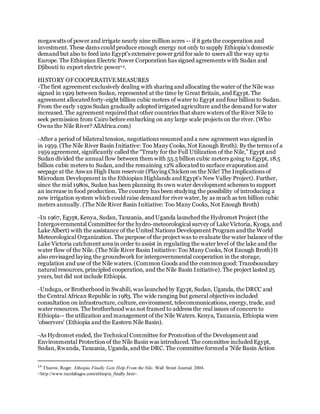 megawatts of power and irrigate nearly nine million acres -- if it gets the cooperation and
investment. These dams could produce enough energy not only to supply Ethiopia's domestic
demand but also to feed into Egypt's extensive power grid for sale to users all the way up to
Europe. The Ethiopian Electric Power Corporation has signed agreements with Sudan and
Djibouti to export electric power14.
HISTORY OFCOOPERATIVEMEASURES
-The first agreement exclusively dealing with sharing and allocating the water of the Nile was
signed in 1929 between Sudan, represented at the time by Great Britain, and Egypt. The
agreement allocated forty-eight billion cubic meters of water to Egypt and four billion to Sudan.
From the early 1930s Sudan gradually adopted irrigated agriculture and the demand for water
increased. The agreement required that other countries that share waters of the River Nile to
seek permission from Cairo before embarking on any large scale projects on the river. (Who
Owns the Nile River? AllAfrica.com)
-After a period of bilateral tension, negotiations resumed and a new agreement was signed in
in 1959. (The Nile River Basin Initiative: Too Many Cooks, Not Enough Broth). By the terms of a
1959 agreement, significantly called the “Treaty for the Full Utilization of the Nile,” Egypt and
Sudan divided the annual flow between them with 55.5 billion cubic meters going to Egypt, 18.5
billion cubic meters to Sudan, and the remaining 12% allocated to surface evaporation and
seepage at the Aswan High Dam reservoir (Playing Chickenon the Nile! The Implications of
Microdam Development in the Ethiopian Highlands and Egypt's New Valley Project). Further,
since the mid 1980s, Sudan has been planning its own water development schemes to support
an increase in food production. The country has been studying the possibility of introducing a
new irrigation system which could raise demand for river water, by as much as ten billion cubic
meters annually. (The Nile River Basin Initiative: Too Many Cooks, Not Enough Broth)
-In 1967, Egypt, Kenya, Sudan, Tanzania, and Uganda launched the Hydromet Project (the
Intergovernmental Committee for the hydro-meteorological survey of Lake Victoria, Kyoga, and
Lake Albert) with the assistance of the United Nations Development Program and the World
Meteorological Organization. The purpose of the project was to evaluate the water balance of the
Lake Victoria catchment area in order to assist in regulating the water level of the lake and the
water flow of the Nile. (The Nile River Basin Initiative: Too Many Cooks, Not Enough Broth) It
also envisaged laying the groundwork for intergovernmental cooperation in the storage,
regulation and use of the Nile waters. (Common Goods and the commongood: Transboundary
natural resources, principled cooperation, and the Nile Basin Initiative). The project lasted 25
years, but did not include Ethiopia.
-Undugu, or Brotherhood in Swahili, was launched by Egypt, Sudan, Uganda, the DRCC and
the Central African Republic in 1983. The wide ranging but general objectives included
consultation on infrastructure, culture, environment, telecommunications, energy, trade, and
water resources. The brotherhood was not framed to address the real issues of concern to
Ethiopia-- the utilization and management of the Nile Waters. Kenya, Tanzania, Ethiopia were
'observers' (Ethiopia and the Eastern Nile Basin).
-As Hydromet ended, the Technical Committee for Promotion of the Development and
Environmental Protection of the Nile Basin was introduced. The committee included Egypt,
Sudan, Rwanda, Tanzania, Uganda,and the DRC. The committee formed a 'Nile Basin Action
14
Thurow, Roger. Ethiopia Finally Gets Help From the Nile. Wall Street Journal. 2004.
<http://www.tecolahagos.com/ethiopia_finally.htm>.
 