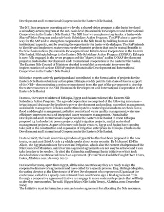 Development and International Cooperation in the Eastern Nile Basin).
The NBI has programs operating at two levels: a shared vision program at the basin level and
a subsidiary action program at the sub-basin level (Sustainable Development and International
Cooperation in the Eastern Nile Basin). The NBI has two complementary tracks: a basin-wide
Shared Vision Program and a sub-basin Subsidiary Action Program. The SVP aims to pave the
way for the SAP and to strengthen cooperation in the Nile Basin by building human and
institutional capacity, and by creating the opportunity for basin-wide dialogue. The SAP intends
to identify and implement water resource development projects that confer mutual benefits to
the Nile Basin nations (Sustainable Development and International Cooperation in the Eastern
Nile Basin). Ethiopia belongs to the Eastern Nile Subsidiary Action Program (ENSAP); Ethiopia
is now fully engaged in the seven programs of the "shared vision" and in ENSAP development
projects (Sustainable Development and International Cooperation in the Eastern Nile Basin).
The Eastern Nile Council of Ministers decided to establish a secretariat to oversee the
implementation of various ENSAP projects (Sustainable Development and International
Cooperation in the Eastern Nile Basin)
Ethiopian experts actively participated and contributed to the formulation of projects for the
Eastern Nile Basin subsidiary action plan. Ethiopia readily paid its fair share of fees in support
of the NBI-- demonstrating a serious commitment to on the part of the government to develop
the water resources in the NBI (Sustainable Development and International Cooperation in the
Eastern Nile Basin)
In 2000, the water ministers of Ethiopia, Egypt and Sudan endorsed the Eastern Nile
Subsidiary Action Program. The agreed cooperation is comprised of the following nine areas--
irrigation and drainage; hydroelectric power development and pooling; watershed management;
sustainable management of lakes and wetland systems; water regulation dams or check dams;
flood and drought management; pollution control and water quality management; water use
efficiency improvement; and integrated water resources management. (Sustainable
Development and International Cooperation in the Eastern Nile Basin) In 2000 Ethiopia
proposed 13 hydroelectric power projects, eight irrigation projects, and 25 watershed
management projects. As part of the new sub-basin venture, Egypt and Sudan have opted to
take part in the construction and expansion of irrigation enterprises in Ethiopia. (Sustainable
Development and International Cooperation in the Eastern Nile Basin).
In June 2007, the basin countries agreed on all 39 articles that had been proposed in the new
treaty, except part (b) of Article 14 which speaks about water security. Dr Mohamed El-Din
Allam, the Egyptian minister for water and irrigation, who is also the current chairperson of the
Nile Council of Ministers, said river management agreements are not easy to achieve and it can
take decades to be resolve. He cited the Columbia and Senegal basin initiatives which took
decades before countries could reach an agreement. (Future Wars Could Be Fought Over Rivers,
Lakes, AllAfrica.com: January 2010)
In December 2009, apart from Egypt, all the nine countries say they are ready to sign the
cooperative frameworkagreement and have called for a speedy process. Eng. Shilingi-Mugisha,
the acting director at the Directorate of Water Development who represented Uganda at the
conference, called for a speedy commitment from countries to sign a final agreement. "It is
through a cooperative agreement that we canengage in more sustainable projects that will help
us develop ourcountries," he said. (Egypt delays Nile Basin Treaty, AllAfrica.com: December
2009)
The Initiative is yet to formalise a comprehensive agreement for allocating the Nile resources.
 