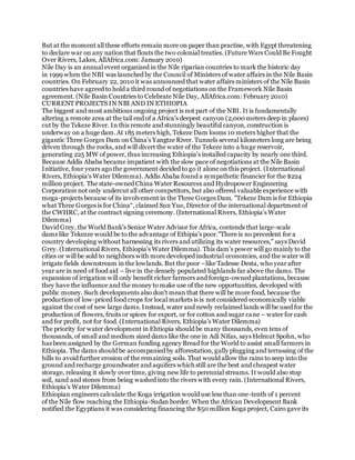 But at the moment all these efforts remain more on paper than practise, with Egypt threatening
to declare war on any nation that flouts the two colonial treaties. (Future Wars Could Be Fought
Over Rivers, Lakes, AllAfrica.com: January 2010)
Nile Day is an annual event organized in the Nile riparian countries to mark the historic day
in 1999 when the NBI was launched by the Council of Ministers of water affairs in the Nile Basin
countries. On February 22, 2010 it was announced that water affairs ministers of the Nile Basin
countries have agreed to hold a third round of negotiations on the Framework Nile Basin
agreement. (Nile Basin Countries to Celebrate Nile Day, AllAfrica.com: February 2010)
CURRENT PROJECTS IN NBI AND IN ETHIOPIA
The biggest and most ambitious ongoing project is not part of the NBI. It is fundamentally
altering a remote area at the tail end of a Africa's deepest canyon (2,000 meters deep in places)
cut by the Tekeze River. In this remote and stunningly beautiful canyon, construction is
underway on a huge dam.At 185 meters high, Tekeze Dam looms 10 meters higher that the
gigantic Three Gorges Dam on China's Yangtze River. Tunnels several kilometers long are being
driven through the rocks, and will divert the water of the Tekeze into a huge reservoir,
generating 225 MW of power, thus increasing Ethiopia's installed capacity by nearly one third.
Because Addis Ababa became impatient with the slow pace of negotiations at the Nile Basin
Initiative, four years ago the government decided to go it alone on this project. (International
Rivers, Ethiopia's Water Dilemma). Addis Ababa found a sympathetic financier for the $224
million project. The state-owned China Water Resources and Hydropower Engineering
Corporation not only undercut all other competitors, but also offered valuable experience with
mega-projects because of its involvement in the Three Gorges Dam. "Tekeze Dam is for Ethiopia
what Three Gorges is for China“, claimed Sun Yue, Director of the international department of
the CWHRC, at the contract signing ceremony. (International Rivers, Ethiopia's Water
Dilemma)
David Grey, the World Bank's Senior Water Advisor for Africa, contends that large-scale
dams like Tekezze would be to the advantage of Ethipia's poor."There is no precedent for a
country developing without harnessing its rivers and utilizing its water resources," says David
Grey. (International Rivers, Ethiopia's Water Dilemma). This dam's power will go mainly to the
cities or will be sold to neighbors with more developed industrial economies, and the water will
irrigate fields downstream in the lowlands. But the poor –like Tadesse Desta, who year after
year are in need of food aid – live in the densely populated highlands far above the dams. The
expansion of irrigation will only benefit richer farmers and foreign-owned plantations, because
they have the influence and the money to make use of the new opportunities, developed with
public money. Such developments also don't mean that there will be more food, because the
production of low-priced food crops for local markets is is not considered economically viable
against the cost of new large dams. Instead, water and newly reclaimed lands will be used for the
production of flowers, fruits or spices for export, or for cotton and sugar cane – water for cash
and for profit, not for food. (International Rivers, Ethiopia's Water Dilemma)
The priority for water development in Ehtiopia should be many thousands, even tens of
thousands, of small and medium sized dams like the one in Adi Nifas, says Helmut Spohn, who
has been assigned by the German funding agency Bread for the World to assist small farmers in
Ethiopia. The dams should be accompanied by afforestation, gully plugging and terrassing of the
hills to avoid further erosion of the remaining soils. That would allow the rains to seep into the
ground and recharge groundwater and aquifers which still are the best and cheapest water
storage, releasing it slowly over time, giving new life to perennial streams. It would also stop
soil, sand and stones from being washed into the rivers with every rain. (International Rivers,
Ethiopia's Water Dilemma)
Ethiopian engineers calculate the Koga irrigation would use less than one-tenth of 1 percent
of the Nile flow reaching the Ethiopia-Sudan border. When the African Development Bank
notified the Egyptians it was considering financing the $50 million Koga project, Cairo gave its
 