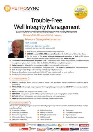 SustainedOffshoreWellboreIntegrityandProactiveWellIntegrityManagement
Petrosync Distinguished Instructor
Trouble-FreeTrouble-Free
WellIntegrityManagementWellIntegrityManagement
THOROUGH
LESSONSfromthe
mostsoughtafter
WellServicesGuru!
Rein Maatjes
Well Services Operation Specialist
LowLands Management Consultancy LLC
Over 35 years of international well servicing experiences.
2009 Silver and 2010 Gold Chairman’s Award by H.E. the Minister of Oil and Gas, Oman.
Set the record of the fastest offshore development operations in Shell: drilled 4500m
exploration well, redrilled and put well into production within one year.
23rdMarch2015-27thMarch2015,Bali,Indonesia.
DISCUSS completion design topics to create an “integer” well with lowest life cycle maintenance cost from a WIM
prospective.
FAMILIARIZE with concepts and principles of Well Integrity Management system and IDENTIFY who is accountable for
what.
IDENTIFY different well integrity issues and the causes.
DETERMINE management system to follow up the well integrity issues emerging from tests in the field.
EXPLORE different techniques to prevent internal and external well integrity issues.
DEVELOP preventive maintenance strategies to manage the wll integrity issues.
Course Objectives
Specially Designed for
This course is specifically designed for personnel directly responsible and/or involved in Well Integrity for both onshore
and offshore field.:
Supported by
Production Engineers
Production Technologies
Production Supervisors
Offshore Installation Managers
Operations Supervisors
Drilling Engineers
Drilling Supervisors
Drilling Superintendents
HSE Personnels
Senior Technicians
Technicians
Control Room Operators
Rig Contractors
Service Company Engineers
The Technical Authority forWell Integrity in Shell: Co-developed Shell’s best in class computer based Well Integrity
management system; Team member of the Shell’s Global Well Engineering training matrix.
Reducing cost for daily paraffin removal by some 90% in remote jungle environment.
Completion design evolution in the Rabi field, taking wells from 1,250 BPD to 15,000 BPD from the same reservoir.
Early development of HP gas well fracturing methodology in tight reservoir.
Design and installation of extended reach (7,800m) 7”water injection wells on arctic platform.
Managing fracturing operations in the world’s highest in situ rock strength.
 