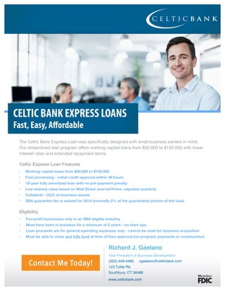 CELTIC BANK EXPRESS LOANS
Fast, Easy, Affordable
Celtic Express Loan Features
Eligibility
Contact Me Today!
Richard J. Gaetano
Vice President of Business Development
(203) 449-4489 rgaetano@celticbank.com
123 Tuttle Rd
Southbury, CT 06488
www.celticbank.com
 