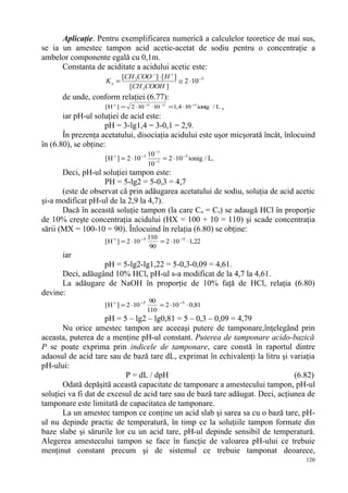 Aplicaţie. Pentru exemplificarea numerică a calculelor teoretice de mai sus,
se ia un amestec tampon acid acetic-acetat de sodiu pentru o concentraţie a
ambelor componente egală cu 0,1m.
      Constanta de aciditate a acidului acetic este:
                           [CH 3COO − ] ⋅ [ H + ]
                    Ka =                          ≅ 2 ⋅ 10 −5
                             [CH 3COOH ]
      de unde, conform relaţiei (6.77):
                    [H + ] =   2 ⋅10 −5 ⋅10 −1 =1,4 ⋅10 −3 ionig / L ,
       iar pH-ul soluţiei de acid este:
                     pH = 3-lg1,4 = 3-0,1 = 2,9.
       În prezenţa acetatului, disociaţia acidului este uşor micşorată încât, înlocuind
în (6.80), se obţine:
                                         10 −1
                    [H + ] = 2 ⋅10 −5          = 2 ⋅ 10 −5 ionig / L.
                                         10 −1
       Deci, pH-ul soluţiei tampon este:
                    PH = 5-lg2 = 5-0,3 = 4,7
       (este de observat că prin adăugarea acetatului de sodiu, soluţia de acid acetic
şi-a modificat pH-ul de la 2,9 la 4,7).
       Dacă în această soluţie tampon (la care Ca = Cs) se adaugă HCl în proporţie
de 10% creşte concentraţia acidului (HX = 100 + 10 = 110) şi scade concentraţia
sării (MX = 100-10 = 90). Înlocuind în relaţia (6.80) se obţine:
                                         110
                    [ H + ] = 2 ⋅10 −5       = 2 ⋅10 −5 ⋅1,22
                                          90
      iar
                  pH = 5-lg2-lg1,22 = 5-0,3-0,09 = 4,61.
      Deci, adăugând 10% HCl, pH-ul s-a modificat de la 4,7 la 4,61.
      La adăugare de NaOH în proporţie de 10% faţă de HCl, relaţia (6.80)
devine:
                                          90
                    [ H + ] = 2 ⋅10 −5       = 2 ⋅10 −5 ⋅ 0,81
                                         110
                     pH = 5 – lg2 – lg0,81 = 5 – 0,3 – 0,09 = 4,79
       Nu orice amestec tampon are aceeaşi putere de tamponare,înţelegând prin
aceasta, puterea de a menţine pH-ul constant. Puterea de tamponare acido-bazică
P se poate exprima prin indicele de tamponare, care constă în raportul dintre
adaosul de acid tare sau de bază tare dL, exprimat în echivalenţi la litru şi variaţia
pH-ului:
                           P = dL / dpH                                         (6.82)
       Odată depăşită această capacitate de tamponare a amestecului tampon, pH-ul
soluţiei va fi dat de excesul de acid tare sau de bază tare adăugat. Deci, acţiunea de
tamponare este limitată de capacitatea de tamponare.
       La un amestec tampon ce conţine un acid slab şi sarea sa cu o bază tare, pH-
ul nu depinde practic de temperatură, în timp ce la soluţiile tampon formate din
baze slabe şi sărurile lor cu un acid tare, pH-ul depinde sensibil de temperatură.
Alegerea amestecului tampon se face în funcţie de valoarea pH-ului ce trebuie
menţinut constant precum şi de sistemul ce trebuie tamponat deoarece,
                                                                                    120
 