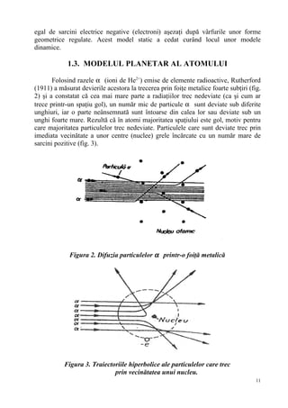 egal de sarcini electrice negative (electroni) aşezaţi după vârfurile unor forme
geometrice regulate. Acest model static a cedat curând locul unor modele
dinamice.

            1.3. MODELUL PLANETAR AL ATOMULUI

       Folosind razele α (ioni de He2+) emise de elemente radioactive, Rutherford
(1911) a măsurat devierile acestora la trecerea prin foiţe metalice foarte subţiri (fig.
2) şi a constatat că cea mai mare parte a radiaţiilor trec nedeviate (ca şi cum ar
trece printr-un spaţiu gol), un număr mic de particule α sunt deviate sub diferite
unghiuri, iar o parte neânsemnată sunt întoarse din calea lor sau deviate sub un
unghi foarte mare. Rezultă că în atomi majoritatea spaţiului este gol, motiv pentru
care majoritatea particulelor trec nedeviate. Particulele care sunt deviate trec prin
imediata vecinătate a unor centre (nuclee) grele încărcate cu un număr mare de
sarcini pozitive (fig. 3).




             Figura 2. Difuzia particulelor α printr-o foiţă metalică




           Figura 3. Traiectoriile hiperbolice ale particulelor care trec
                             prin vecinătatea unui nucleu.
                                                                                      11
 