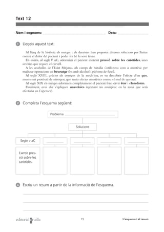Text 12


Nom i cognoms: ___________________________________________________ Data: _________________________


1     Llegeix aquest text:

        Al llarg de la història els metges i els dentistes han proposat diverses solucions per lluitar
      contra el dolor del pacient i poder fer bé la seva feina.
        Els assiris, al segle V aC, adormien el pacient exercint pressió sobre les caròtides, unes
      artèries que reguen el cervell.
        A les acaballes de l’Edat Mitjana, als camps de batalla s’utilitzava com a anestèsic per
      realitzar operacions un beuratge fet amb alcohol i pólvora de fusell.
        Al segle XVIII, gràcies als avenços de la medicina, es va descobrir l’efecte d’un gas,
      anomenat protòxid de nitrogen, que tenia efectes anestèsics contra el mal de queixal.
        Al segle XIX els metges adormien completament el pacient fent servir èter i cloroform.
        Finalment, avui dia s’apliquen anestèsics injectant un analgèsic en la zona que serà
      afectada en l’operació.


2     Completa l’esquema següent:

                           Problema


                                               Solucions



     Segle   V   aC


    Exercir pres-
    sió sobre les
    caròtides.




4     Escriu un resum a partir de la informació de l’esquema.




                                                  13                              L’esquema i el resum
 