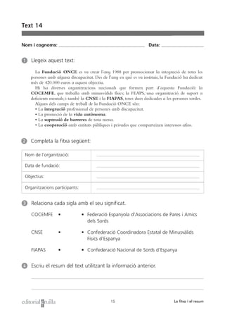 Text 14


Nom i cognoms: ___________________________________________________ Data: _________________________


1    Llegeix aquest text:

       La Fundació ONCE es va crear l’any 1988 per promocionar la integració de totes les
     persones amb alguna discapacitat. Des de l’any en què es va instituir, la Fundació ha dedicat
     més de 420.000 euros a aquest objectiu.
       Hi ha diverses organitzacions nacionals que formen part d’aquesta Fundació: la
     COCEMFE, que treballa amb minusvàlids físics; la FEAPS, una organització de suport a
     deficients mentals; i també la CNSE i la FIAPAS, totes dues dedicades a les persones sordes.
       Alguns dels camps de treball de la Fundació ONCE són:
       • La integració professional de persones amb discapacitat.
       • La promoció de la vida autònoma.
       • La supressió de barreres de tota mena.
       • La cooperació amb entitats públiques i privades que comparteixen interessos afins.


2   Completa la fitxa següent:

 Nom de l’organització:

 Data de fundació:

 Objectius:

 Organitzacions participants:


3    Relaciona cada sigla amb el seu significat.

     COCEMFE       •            • Federació Espanyola d’Associacions de Pares i Amics
                                  dels Sords

     CNSE          •            • Confederació Coordinadora Estatal de Minusvàlids
                                  Físics d’Espanya

     FIAPAS        •            • Confederació Nacional de Sords d’Espanya


4    Escriu el resum del text utilitzant la informació anterior.




                                                15                                La fitxa i el resum
 