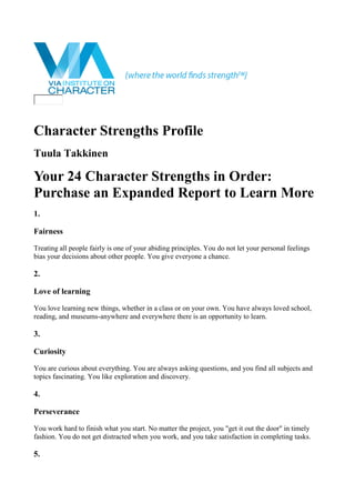 Character Strengths Profile
Tuula Takkinen
Your 24 Character Strengths in Order:
Purchase an Expanded Report to Learn More
1.
Fairness
Treating all people fairly is one of your abiding principles. You do not let your personal feelings
bias your decisions about other people. You give everyone a chance.
2.
Love of learning
You love learning new things, whether in a class or on your own. You have always loved school,
reading, and museums-anywhere and everywhere there is an opportunity to learn.
3.
Curiosity
You are curious about everything. You are always asking questions, and you find all subjects and
topics fascinating. You like exploration and discovery.
4.
Perseverance
You work hard to finish what you start. No matter the project, you "get it out the door" in timely
fashion. You do not get distracted when you work, and you take satisfaction in completing tasks.
5.
 