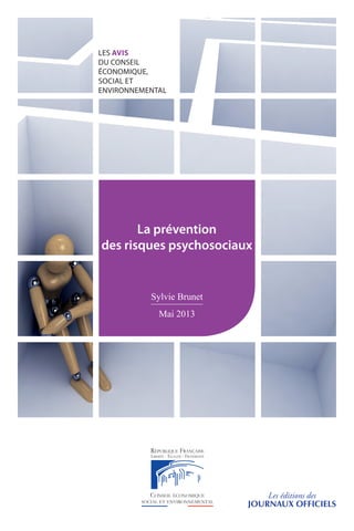 LES AVIS
DU CONSEIL
ÉCONOMIQUE,
SOCIAL ET
ENVIRONNEMENTAL
Direction
de l’information légale
et administrative
accueil commercial :
01 40 15 70 10
commande :
Administration des ventes
23, rue d’Estrées, CS 10733
75345 Paris Cedex 07
télécopie : 01 40 15 68 00
ladocumentationfrancaise.fr
No
 41113-0011  prix : 12,90 e
ISSN 0767-4538  ISBN 978-2-11-120916-9
CONSEIL ÉCONOMIQUE, SOCIAL
ET ENVIRONNEMENTAL
9, place d’Iéna
75775 Paris Cedex 16
Tél. : 01 44 43 60 00
www.lecese.fr
Si les suicides de salariés et de demandeurs d’emploi ont particulièrement choqué l’opinion
publique, ces drames ne sont que la partie émergée d’un phénomène beaucoup plus large et
grandissant dénommé « risques psychosociaux ».
Après avoir dressé un état des lieux tant de la connaissance de ces risques que des initiatives déjà
prises pour les combattre, le CESE formule des recommandations visant à accroître l’effort de
prévention en amont des réorganisations et restructurations, à mobiliser les différents acteurs de
prévention, notamment le CHSCT et les services de santé au travail, et à développer le dialogue
social sur la santé et les conditions de travail, y compris dans la Fonction publique.
Il plaide aussi pour une meilleure prise en charge humaine et financière des victimes.
-:HSMBLB=WU^V[^: Les éditions des
JOURNAUX OFFICIELS
LES AVIS
DU CONSEIL
ÉCONOMIQUE,
SOCIAL ET
ENVIRONNEMENTAL
La prévention
des risques psychosociaux
Sylvie Brunet
Mai 2013
 