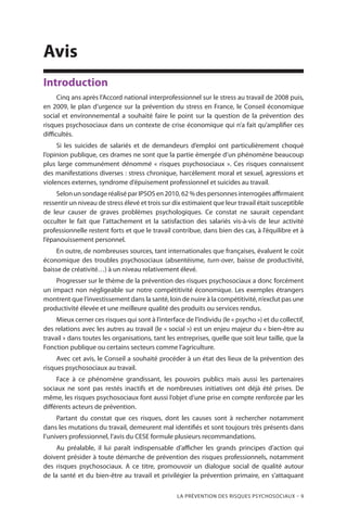 La prévention des risques psychosociaux – 9
Avis
Introduction
Cinq ans après l’Accord national interprofessionnel sur le stress au travail de 2008 puis,
en 2009, le plan d’urgence sur la prévention du stress en France, le Conseil économique
social et environnemental a souhaité faire le point sur la question de la prévention des
risques psychosociaux dans un contexte de crise économique qui n’a fait qu’amplifier ces
difficultés.
Si les suicides de salariés et de demandeurs d’emploi ont particulièrement choqué
l’opinion publique, ces drames ne sont que la partie émergée d’un phénomène beaucoup
plus large communément dénommé « risques psychosociaux ». Ces risques connaissent
des manifestations diverses : stress chronique, harcèlement moral et sexuel, agressions et
violences externes, syndrome d’épuisement professionnel et suicides au travail.
Selon un sondage réalisé par IPSOS en 2010, 62 % des personnes interrogées affirmaient
ressentir un niveau de stress élevé et trois sur dix estimaient que leur travail était susceptible
de leur causer de graves problèmes psychologiques. Ce constat ne saurait cependant
occulter le fait que l’attachement et la satisfaction des salariés vis-à-vis de leur activité
professionnelle restent forts et que le travail contribue, dans bien des cas, à l’équilibre et à
l’épanouissement personnel.
En outre, de nombreuses sources, tant internationales que françaises, évaluent le coût
économique des troubles psychosociaux (absentéisme, turn-over, baisse de productivité,
baisse de créativité…) à un niveau relativement élevé.
Progresser sur le thème de la prévention des risques psychosociaux a donc forcément
un impact non négligeable sur notre compétitivité économique. Les exemples étrangers
montrent que l’investissement dans la santé, loin de nuire à la compétitivité, n’exclut pas une
productivité élevée et une meilleure qualité des produits ou services rendus.
Mieux cerner ces risques qui sont à l’interface de l’individu (le « psycho ») et du collectif,
des relations avec les autres au travail (le « social ») est un enjeu majeur du « bien-être au
travail » dans toutes les organisations, tant les entreprises, quelle que soit leur taille, que la
Fonction publique ou certains secteurs comme l’agriculture.
Avec cet avis, le Conseil a souhaité procéder à un état des lieux de la prévention des
risques psychosociaux au travail.
Face à ce phénomène grandissant, les pouvoirs publics mais aussi les partenaires
sociaux ne sont pas restés inactifs et de nombreuses initiatives ont déjà été prises. De
même, les risques psychosociaux font aussi l’objet d’une prise en compte renforcée par les
différents acteurs de prévention.
Partant du constat que ces risques, dont les causes sont à rechercher notamment
dans les mutations du travail, demeurent mal identifiés et sont toujours très présents dans
l’univers professionnel, l’avis du CESE formule plusieurs recommandations.
Au préalable, il lui paraît indispensable d’afficher les grands principes d’action qui
doivent présider à toute démarche de prévention des risques professionnels, notamment
des risques psychosociaux. A ce titre, promouvoir un dialogue social de qualité autour
de la santé et du bien-être au travail et privilégier la prévention primaire, en s’attaquant
 