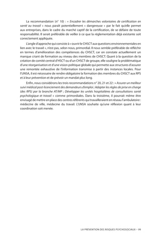 La prévention des risques psychosociaux – 99
La recommandation (n° 10) : « Encadrer les démarches volontaires de certification en
santé au travail » nous paraît potentiellement « dangereuse » par le fait qu’elle permet
aux entreprises, dans le cadre du marché captif de la certification, de se défaire de toute
responsabilité. Il serait préférable de veiller à ce que la réglementation déjà existante soit
correctement appliquée.
L’angle d’approche qui consiste à « ouvrir le CHSCT aux questions environnementales en
lien avec le travail », n’est pas, selon nous, primordial. Il nous semble préférable de réfléchir
en termes d’amélioration des compétences du CHSCT, car on constate actuellement un
manque criant de formation au niveau des membres de CHSCT. Quant à la question de la
création de comité central d’HSCT ou d’un CHSCT de groupe, elle souligne la problématique
d’une réorganisation et d’une vision politique globale qui permette aux structures d’assurer
une remontée exhaustive de l’information transmise à partir des instances locales. Pour
l’UNSA, il est nécessaire de rendre obligatoire la formation des membres du CHSCT aux RPS
et à leur prévention et de prévoir un mandat plus long.
Enfin, nous considérons les trois recommandations n° 20, 21 et 22 : « Assurer un meilleur
suivi médical post-licenciement des demandeurs d’emploi ; Adapter les règles de prise en charge
(des RPS) par la branche AT/MP ; Développer les unités hospitalières de consultations santé
psychologique et travail » comme primordiales. Dans la troisième, il pourrait même être
envisagé de mettre en place des centres référents qui travailleraient en réseau l’ambulatoire :
médecine de ville, médecine du travail. L’UNSA souhaite qu’une réflexion quant à leur
coordination soit menée.
 