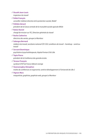 La prévention des risques psychosociaux – 105
33 Osvath Jean-Louis
inspecteur du travail
33 Pellet François
conseiller médical, direction de la protection sociale, Medef
33 Pelhâte Gérard
président de la Caisse centrale de la mutualité sociale agricole (MSA)
33 Ratier Daniel
chargé de mission sur TIC, Direction générale du travail
33 Roche Catherine
directrice des ventes, groupe Le Moniteur
33 Salengro Bernard
médecin du travail, secrétaire national CFE-CGC conditions de travail – handicap – santé au
travail
33 Servant Dominique
psychiatre et psychothérapeute, hôpital Fontan CHU Lille
33 Tapie Pierre
président de la Conférence des grandes écoles
33 Terseur François
syndicat CFDT de France télécom orange
33 Vaxevanoglou Xénophon
maître de conférences en ergonomie, santé et développement à l’Université de Lille 2
33 Vignon Marc
maquettiste, graphiste, graphiste web, groupe Le Moniteur
 