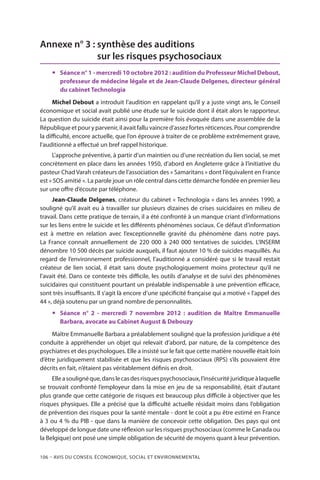106 – Avis DU CONSEIL ÉCONOMIQUE, SOCIAL ET ENVIRONNEMENTAL
Annexe n° 3 : synthèse des auditions
sur les risques psychosociaux
yy Séance n° 1 - mercredi 10 octobre 2012 : audition du Professeur Michel Debout,
professeur de médecine légale et de Jean-Claude Delgenes, directeur général
du cabinet Technologia
Michel Debout a introduit l’audition en rappelant qu’il y a juste vingt ans, le Conseil
économique et social avait publié une étude sur le suicide dont il était alors le rapporteur.
La question du suicide était ainsi pour la première fois évoquée dans une assemblée de la
Républiqueetpouryparvenir,ilavaitfalluvaincred’assezfortesréticences.Pourcomprendre
la difficulté, encore actuelle, que l’on éprouve à traiter de ce problème extrêmement grave,
l’auditionné a effectué un bref rappel historique.
L’approche préventive, à partir d’un maintien ou d’une recréation du lien social, se met
concrètement en place dans les années 1950, d’abord en Angleterre grâce à l’initiative du
pasteur Chad Varah créateurs de l’association des « Samaritans » dont l’équivalent en France
est « SOS amitié ». La parole joue un rôle central dans cette démarche fondée en premier lieu
sur une offre d’écoute par téléphone.
Jean-Claude Delgenes, créateur du cabinet « Technologia » dans les années 1990, a
souligné qu’il avait eu à travailler sur plusieurs dizaines de crises suicidaires en milieu de
travail. Dans cette pratique de terrain, il a été confronté à un manque criant d’informations
sur les liens entre le suicide et les différents phénomènes sociaux. Ce défaut d’information
est à mettre en relation avec l’exceptionnelle gravité du phénomène dans notre pays.
La France connaît annuellement de 220 000 à 240 000 tentatives de suicides. L’INSERM
dénombre 10 500 décès par suicide auxquels, il faut ajouter 10 % de suicides maquillés. Au
regard de l’environnement professionnel, l’auditionné a considéré que si le travail restait
créateur de lien social, il était sans doute psychologiquement moins protecteur qu’il ne
l’avait été. Dans ce contexte très difficile, les outils d’analyse et de suivi des phénomènes
suicidaires qui constituent pourtant un préalable indispensable à une prévention efficace,
sont très insuffisants. Il s’agit là encore d’une spécificité française qui a motivé « l’appel des
44 », déjà soutenu par un grand nombre de personnalités.
yy Séance n° 2 - mercredi 7 novembre 2012 : audition de Maître Emmanuelle
Barbara, avocate au Cabinet August  Debouzy
Maître Emmanuelle Barbara a préalablement souligné que la profession juridique a été
conduite à appréhender un objet qui relevait d’abord, par nature, de la compétence des
psychiatres et des psychologues. Elle a insisté sur le fait que cette matière nouvelle était loin
d’être juridiquement stabilisée et que les risques psychosociaux (RPS) s’ils pouvaient être
décrits en fait, n’étaient pas véritablement définis en droit.
Elleasoulignéque,danslecasdesrisquespsychosociaux,l’insécuritéjuridiqueàlaquelle
se trouvait confronté l’employeur dans la mise en jeu de sa responsabilité, était d’autant
plus grande que cette catégorie de risques est beaucoup plus difficile à objectiver que les
risques physiques. Elle a précisé que la difficulté actuelle résidait moins dans l’obligation
de prévention des risques pour la santé mentale - dont le coût a pu être estimé en France
à 3 ou 4 % du PIB - que dans la manière de concevoir cette obligation. Des pays qui ont
développé de longue date une réflexion sur les risques psychosociaux (comme le Canada ou
la Belgique) ont posé une simple obligation de sécurité de moyens quant à leur prévention.
 