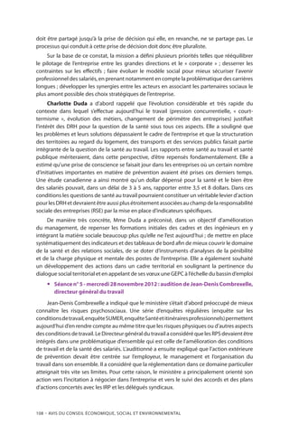 108 – Avis DU CONSEIL ÉCONOMIQUE, SOCIAL ET ENVIRONNEMENTAL
doit être partagé jusqu’à la prise de décision qui elle, en revanche, ne se partage pas. Le
processus qui conduit à cette prise de décision doit donc être pluraliste.
Sur la base de ce constat, la mission a défini plusieurs priorités telles que rééquilibrer
le pilotage de l’entreprise entre les grandes directions et le « corporate » ; desserrer les
contraintes sur les effectifs ; faire évoluer le modèle social pour mieux sécuriser l’avenir
professionnel des salariés, en prenant notamment en compte la problématique des carrières
longues ; développer les synergies entre les acteurs en associant les partenaires sociaux le
plus amont possible des choix stratégiques de l’entreprise.
Charlotte Duda a d’abord rappelé que l’évolution considérable et très rapide du
contexte dans lequel s’effectue aujourd’hui le travail (pression concurrentielle, « court-
termisme », évolution des métiers, changement de périmètre des entreprises) justifiait
l’intérêt des DRH pour la question de la santé sous tous ces aspects. Elle a souligné que
les problèmes et leurs solutions dépassaient le cadre de l’entreprise et que la structuration
des territoires au regard du logement, des transports et des services publics faisait partie
intégrante de la question de la santé au travail. Les rapports entre santé au travail et santé
publique mériteraient, dans cette perspective, d’être repensés fondamentalement. Elle a
estimé qu’une prise de conscience se faisait jour dans les entreprises où un certain nombre
d’initiatives importantes en matière de prévention avaient été prises ces derniers temps.
Une étude canadienne a ainsi montré qu’un dollar dépensé pour la santé et le bien être
des salariés pouvait, dans un délai de 3 à 5 ans, rapporter entre 3,5 et 8 dollars. Dans ces
conditions les questions de santé au travail pourraient constituer un véritable levier d’action
pourlesDRHetdevraientêtreaussiplusétroitementassociéesauchampdelaresponsabilité
sociale des entreprises (RSE) par la mise en place d’indicateurs spécifiques.
De manière très concrète, Mme Duda a préconisé, dans un objectif d’amélioration
du management, de repenser les formations initiales des cadres et des ingénieurs en y
intégrant la matière sociale beaucoup plus qu’elle ne l’est aujourd’hui ; de mettre en place
systématiquement des indicateurs et des tableaux de bord afin de mieux couvrir le domaine
de la santé et des relations sociales, de se doter d’instruments d’analyses de la pénibilité
et de la charge physique et mentale des postes de l’entreprise. Elle a également souhaité
un développement des actions dans un cadre territorial en soulignant la pertinence du
dialogue social territorial et en appelant de ses vœux une GEPC à l’échelle du bassin d’emploi
yy Séance n° 5 - mercredi 28 novembre 2012 : audition de Jean-Denis Combrexelle,
directeur général du travail
Jean-Denis Combrexelle a indiqué que le ministère s’était d’abord préoccupé de mieux
connaître les risques psychosociaux. Une série d’enquêtes régulières (enquête sur les
conditionsdetravail,enquêteSUMER,enquêteSantéetitinérairesprofessionnels)permettent
aujourd’hui d’en rendre compte au même titre que les risques physiques ou d’autres aspects
des conditions de travail. Le Directeur général du travail a considéré que les RPS devaient être
intégrés dans une problématique d’ensemble qui est celle de l’amélioration des conditions
de travail et de la santé des salariés. L’auditionné a ensuite expliqué que l’action extérieure
de prévention devait être centrée sur l’employeur, le management et l’organisation du
travail dans son ensemble. Il a considéré que la réglementation dans ce domaine particulier
atteignait très vite ses limites. Pour cette raison, le ministère a principalement orienté son
action vers l’incitation à négocier dans l’entreprise et vers le suivi des accords et des plans
d’actions concertés avec les IRP et les délégués syndicaux.
 