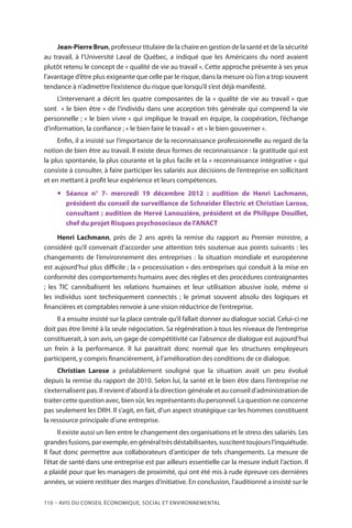 110 – Avis DU CONSEIL ÉCONOMIQUE, SOCIAL ET ENVIRONNEMENTAL
Jean-Pierre Brun, professeur titulaire de la chaire en gestion de la santé et de la sécurité
au travail, à l’Université Laval de Québec, a indiqué que les Américains du nord avaient
plutôt retenu le concept de « qualité de vie au travail ». Cette approche présente à ses yeux
l’avantage d’être plus exigeante que celle par le risque, dans la mesure où l’on a trop souvent
tendance à n’admettre l’existence du risque que lorsqu’il s’est déjà manifesté.
L’intervenant a décrit les quatre composantes de la « qualité de vie au travail » que
sont  « le bien être » de l’individu dans une acception très générale qui comprend la vie
personnelle ; « le bien vivre » qui implique le travail en équipe, la coopération, l’échange
d’information, la confiance ; « le bien faire le travail » et « le bien gouverner ».
Enfin, il a insisté sur l’importance de la reconnaissance professionnelle au regard de la
notion de bien être au travail. Il existe deux formes de reconnaissance : la gratitude qui est
la plus spontanée, la plus courante et la plus facile et la « reconnaissance intégrative » qui
consiste à consulter, à faire participer les salariés aux décisions de l’entreprise en sollicitant
et en mettant à profit leur expérience et leurs compétences.
yy Séance n° 7- mercredi 19 décembre 2012 : audition de Henri Lachmann,
président du conseil de surveillance de Schneider Electric et Christian Larose,
consultant ; audition de Hervé Lanouzière, président et de Philippe Douillet,
chef du projet Risques psychosociaux de l’ANACT
Henri Lachmann, près de 2 ans après la remise du rapport au Premier ministre, a
considéré qu’il convenait d’accorder une attention très soutenue aux points suivants : les
changements de l’environnement des entreprises : la situation mondiale et européenne
est aujourd’hui plus difficile ; la « processisation » des entreprises qui conduit à la mise en
conformité des comportements humains avec des règles et des procédures contraignantes
; les TIC cannibalisent les relations humaines et leur utilisation abusive isole, même si
les individus sont techniquement connectés ; le primat souvent absolu des logiques et
financières et comptables renvoie à une vision réductrice de l’entreprise.
Il a ensuite insisté sur la place centrale qu’il fallait donner au dialogue social. Celui-ci ne
doit pas être limité à la seule négociation. Sa régénération à tous les niveaux de l’entreprise
constituerait, à son avis, un gage de compétitivité car l’absence de dialogue est aujourd’hui
un frein à la performance. Il lui paraitrait donc normal que les structures employeurs
participent, y compris financièrement, à l’amélioration des conditions de ce dialogue.
Christian Larose a préalablement souligné que la situation avait un peu évolué
depuis la remise du rapport de 2010. Selon lui, la santé et le bien être dans l’entreprise ne
s’externalisent pas. Il revient d’abord à la direction générale et au conseil d’administration de
traiter cette question avec, bien sûr, les représentants du personnel. La question ne concerne
pas seulement les DRH. Il s’agit, en fait, d’un aspect stratégique car les hommes constituent
la ressource principale d’une entreprise.
Il existe aussi un lien entre le changement des organisations et le stress des salariés. Les
grandes fusions, par exemple, en général très déstabilisantes, suscitent toujours l’inquiétude.
Il faut donc permettre aux collaborateurs d’anticiper de tels changements. La mesure de
l’état de santé dans une entreprise est par ailleurs essentielle car la mesure induit l’action. Il
a plaidé pour que les managers de proximité, qui ont été mis à rude épreuve ces dernières
années, se voient restituer des marges d’initiative. En conclusion, l’auditionné a insisté sur le
 