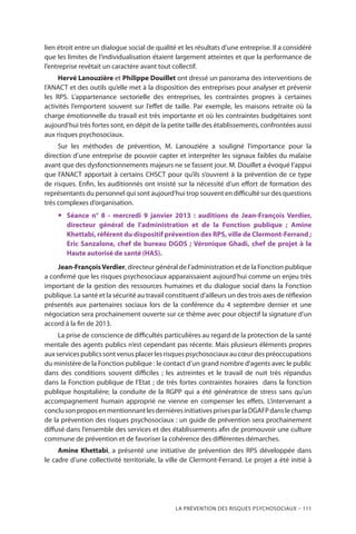 La prévention des risques psychosociaux – 111
lien étroit entre un dialogue social de qualité et les résultats d’une entreprise. Il a considéré
que les limites de l’individualisation étaient largement atteintes et que la performance de
l’entreprise revêtait un caractère avant tout collectif.
Hervé Lanouzière et Philippe Douillet ont dressé un panorama des interventions de
l’ANACT et des outils qu’elle met à la disposition des entreprises pour analyser et prévenir
les RPS. L’appartenance sectorielle des entreprises, les contraintes propres à certaines
activités l’emportent souvent sur l’effet de taille. Par exemple, les maisons retraite où la
charge émotionnelle du travail est très importante et où les contraintes budgétaires sont
aujourd’hui très fortes sont, en dépit de la petite taille des établissements, confrontées aussi
aux risques psychosociaux.
Sur les méthodes de prévention, M. Lanouzière a souligné l’importance pour la
direction d’une entreprise de pouvoir capter et interpréter les signaux faibles du malaise
avant que des dysfonctionnements majeurs ne se fassent jour. M. Douillet a évoqué l’appui
que l’ANACT apportait à certains CHSCT pour qu’ils s’ouvrent à la prévention de ce type
de risques. Enfin, les auditionnés ont insisté sur la nécessité d’un effort de formation des
représentants du personnel qui sont aujourd’hui trop souvent en difficulté sur des questions
très complexes d’organisation.
yy Séance n° 8 - mercredi 9 janvier 2013 : auditions de Jean-François Verdier,
directeur général de l’administration et de la Fonction publique ; Amine
Khettabi, référent du dispositif prévention des RPS, ville de Clermont-Ferrand ;
Eric Sanzalone, chef de bureau DGOS ; Véronique Ghadi, chef de projet à la
Haute autorisé de santé (HAS).
Jean-FrançoisVerdier, directeur général de l’administration et de la Fonction publique
a confirmé que les risques psychosociaux apparaissaient aujourd’hui comme un enjeu très
important de la gestion des ressources humaines et du dialogue social dans la Fonction
publique. La santé et la sécurité au travail constituent d’ailleurs un des trois axes de réflexion
présentés aux partenaires sociaux lors de la conférence du 4 septembre dernier et une
négociation sera prochainement ouverte sur ce thème avec pour objectif la signature d’un
accord à la fin de 2013.
La prise de conscience de difficultés particulières au regard de la protection de la santé
mentale des agents publics n’est cependant pas récente. Mais plusieurs éléments propres
auxservicespublicssontvenusplacerlesrisquespsychosociauxaucœurdespréoccupations
du ministère de la Fonction publique : le contact d’un grand nombre d’agents avec le public
dans des conditions souvent difficiles ; les astreintes et le travail de nuit très répandus
dans la Fonction publique de l’Etat ; de très fortes contraintes horaires  dans la fonction
publique hospitalière; la conduite de la RGPP qui a été génératrice de stress sans qu’un
accompagnement humain approprié ne vienne en compenser les effets. L’intervenant a
conclusonproposenmentionnantlesdernièresinitiativesprisesparlaDGAFPdanslechamp
de la prévention des risques psychosociaux : un guide de prévention sera prochainement
diffusé dans l’ensemble des services et des établissements afin de promouvoir une culture
commune de prévention et de favoriser la cohérence des différentes démarches.
Amine Khettabi, a présenté une initiative de prévention des RPS développée dans
le cadre d’une collectivité territoriale, la ville de Clermont-Ferrand. Le projet a été initié à
 