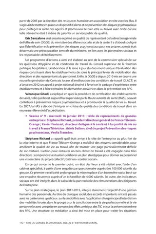 112 – Avis DU CONSEIL ÉCONOMIQUE, SOCIAL ET ENVIRONNEMENTAL
partir de 2005 par la direction des ressources humaines en association étroite avec les élus. Il
s’agissaitdemettreenplaceundispositifd’alerteetdepréventiondesrisquespsychosociaux
pour protéger la santé des agents et promouvoir le bien être au travail avec l’idée qu’une
telle démarche était à même de garantir un service public de qualité.
EricSanzalone s’est ensuite exprimé en qualité de représentant de la direction générale
de l’offre de soin (DGOS) du ministère des affaires sociales et de la santé. Il a d’abord souligné
que l’identification et la prévention des risques psychosociaux pour ses propres agents était
désormais une préoccupation centrale du ministère, en lien avec les partenaires sociaux et
les responsables d’établissement.
Un programme d’actions a ainsi été élaboré au sein de la commission spécialisée sur
les questions d’hygiène et de conditions de travail du Conseil supérieur de la fonction
publique hospitalière. L’élaboration et la mise à jour du document unique d’évaluation des
risques constituent dans les établissements de soins le principal levier de mobilisation des
directions et des représentants du personnel. Enfin, la DGOS a depuis 2010 mis en œuvre une
nouvelle génération de Contrats locaux d’amélioration des conditions de travail (CLACT) et
a lancé en 2012 un appel à projet national destiné à favoriser le partage d’expérience entre
établissements et à faire connaître les démarches novatrices dans la prévention des RPS.
Véronique Ghadi, a expliqué en quoi la procédure de certification des établissements
de santé, telle qu’elle est aujourd’hui supervisée par la Haute autorité de santé (HAS), pouvait
contribuer à prévenir les risques psychosociaux et à promouvoir la qualité de vie au travail.
En 2007, la HAS a décidé d’intégrer un critère de qualité des conditions de travail dans un
nouveau référentiel d’accréditation.
yy Séance n° 9 - mercredi 16 janvier 2013 : table de représentants de grandes
entreprises : Stéphane Richard, président directeur général de FranceTélécom-
Orange ; Xavier Froissart, directeur délégué à la santé et à la qualité de vie au
travail à FranceTélévision ; Arièle Setbon, chef de projet Prévention des risques
psychosociaux, Veolia Transdev.
Stéphane Richard a rappelé qu’il était arrivé à la tête de l’entreprise au plus fort de
la crise interne et que France Télécom-Orange a mobilisé des moyens considérables pour
améliorer la qualité de vie au travail afin de tourner une page particulièrement difficile
de son histoire. L’action pour restaurer un bon climat de travail a été engagée dans trois
directions : comprendre la situation ; élaborer un plan stratégique pour donner au personnel
une vision claire du projet collectif ; bâtir un « contrat social ».
En ce qui concerne le premier point, un état des lieux a été réalisé avec l’aide d’un
cabinet spécialisé, à partir d’une enquête par questionnaire auprès des 100 000 salariés du
groupe. Ce premier travail a été prolongé par la mise en place d’un baromètre social basé sur
une enquête récurrente auprès d’un échantillon de 4 000 salariés. En outre, des indicateurs
sociaux ont été intégrés dans le calcul de la part variable des rémunérations des dirigeants
de l’entreprise.
Sur le plan stratégique, le plan 2011-2015, intègre clairement l’objectif d’une gestion
humaine des personnels. Au titre du dialogue social, des accords importants ont été passés
aveclespartenairessyndicaux :surlesmobilitésavecl’applicationd’unprinciped’interdiction
des mobilités forcées dans le groupe ; sur la conciliation entre la vie professionnelle et la vie
personnelle avec une prise en compte des effets ambigus desTIC  et sur la prévention même
des RPS. Une structure de médiation a ainsi été mise en place pour traiter les situations
 