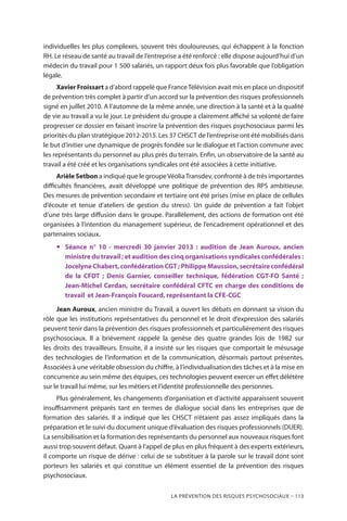 La prévention des risques psychosociaux – 113
individuelles les plus complexes, souvent très douloureuses, qui échappent à la fonction
RH. Le réseau de santé au travail de l’entreprise a été renforcé : elle dispose aujourd’hui d’un
médecin du travail pour 1 500 salariés, un rapport deux fois plus favorable que l’obligation
légale.
Xavier Froissart a d’abord rappelé que FranceTélévision avait mis en place un dispositif
de prévention très complet à partir d’un accord sur la prévention des risques professionnels
signé en juillet 2010. A l’automne de la même année, une direction à la santé et à la qualité
de vie au travail a vu le jour. Le président du groupe a clairement affiché sa volonté de faire
progresser ce dossier en faisant inscrire la prévention des risques psychosociaux parmi les
priorités du plan stratégique 2012-2015. Les 37 CHSCT de l’entreprise ont été mobilisés dans
le but d’initier une dynamique de progrès fondée sur le dialogue et l’action commune avec
les représentants du personnel au plus près du terrain. Enfin, un observatoire de la santé au
travail a été créé et les organisations syndicales ont été associées à cette initiative.
Arièle Setbon a indiqué que le groupeVéoliaTransdev, confronté à de très importantes
difficultés financières, avait développé une politique de prévention des RPS ambitieuse.
Des mesures de prévention secondaire et tertiaire ont été prises (mise en place de cellules
d’écoute et tenue d’ateliers de gestion du stress). Un guide de prévention a fait l’objet
d’une très large diffusion dans le groupe. Parallèlement, des actions de formation ont été
organisées à l’intention du management supérieur, de l’encadrement opérationnel et des
partenaires sociaux.
yy Séance n° 10 - mercredi 30 janvier 2013 : audition de Jean Auroux, ancien
ministre du travail ; et audition des cinq organisations syndicales confédérales :
Jocelyne Chabert, confédération CGT ; Philippe Maussion, secrétaire confédéral
de la CFDT ; Denis Garnier, conseiller technique, fédération CGT-FO Santé ;
Jean-Michel Cerdan, secrétaire confédéral CFTC en charge des conditions de
travail  et Jean-François Foucard, représentant la CFE-CGC
Jean Auroux, ancien ministre du Travail, a ouvert les débats en donnant sa vision du
rôle que les institutions représentatives du personnel et le droit d’expression des salariés
peuvent tenir dans la prévention des risques professionnels et particulièrement des risques
psychosociaux. Il a brièvement rappelé la genèse des quatre grandes lois de 1982 sur
les droits des travailleurs. Ensuite, il a insisté sur les risques que comportait le mésusage
des technologies de l’information et de la communication, désormais partout présentes.
Associées à une véritable obsession du chiffre, à l’individualisation des tâches et à la mise en
concurrence au sein même des équipes, ces technologies peuvent exercer un effet délétère
sur le travail lui même, sur les métiers et l’identité professionnelle des personnes.
Plus généralement, les changements d’organisation et d’activité apparaissent souvent
insuffisamment préparés tant en termes de dialogue social dans les entreprises que de
formation des salariés. Il a indiqué que les CHSCT n’étaient pas assez impliqués dans la
préparation et le suivi du document unique d’évaluation des risques professionnels (DUER).
La sensibilisation et la formation des représentants du personnel aux nouveaux risques font
aussi trop souvent défaut. Quant à l’appel de plus en plus fréquent à des experts extérieurs,
il comporte un risque de dérive : celui de se substituer à la parole sur le travail dont sont
porteurs les salariés et qui constitue un élément essentiel de la prévention des risques
psychosociaux.
 