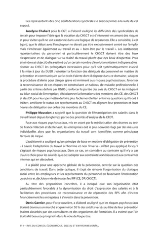 114 – Avis DU CONSEIL ÉCONOMIQUE, SOCIAL ET ENVIRONNEMENTAL
Les représentants des cinq confédérations syndicales se sont exprimés à la suite de cet
exposé.
Jocelyne Chabert pour la CGT, a d’abord souligné les difficultés des syndicalistes de
terrain pour imposer l’idée que la vocation du CHSCT est d’intervenir en amont des risques
et pour éviter qu’il ne soit cantonné dans une logique de réparation. Elle a considéré, à cet
égard, que le débat avec l’employeur ne devait pas être exclusivement centré sur l’emploi
mais s’intéresser également au travail et au « bien-être par le travail ». Les institutions
représentatives du personnel et particulièrement le CHSCT doivent être des lieux
d’expression et de dialogue sur la réalité du travail plutôt que des lieux d’expertise. Pour
atteindrecetobjectif,elleaestiméqu’uncertainnombred’évolutionsétaientindispensables :
donner au CHSCT les prérogatives nécessaires pour qu’il soit systématiquement associé
à la mise à jour du DUER ; valoriser la fonction des délégués du personnel en matière de
prévention et communiquer sur le droit d’alerte dont il dispose dans ce domaine ; adapter
la procédure d’alerte pour danger grave et imminent aux risques psychosociaux ; favoriser
la reconnaissance de ces risques en construisant un tableau de maladie professionnelle à
partir des critères définis par l’INRS ; renforcer la portée des avis du CHSCT en les intégrant
au bilan social de l’entreprise ; décloisonner la formations des membres des CE, des CHSCT
et des DP pour leur permettre de faire plus facilement le lien entre les questions qu’ils ont à
traiter ; améliorer le statut des représentants au CHSCT en alignant leur protection et leurs
heures de délégation sur celles des membres du CE.
Philippe Maussion a rappelé que la question de l’émancipation des salariés dans le
travail faisait depuis longtemps partie des priorités d’analyse de la CFDT.
Face aux risques psychosociaux, mis en avant par la médiatisation des drames au sein
de France Télécom et de Renault, les entreprises ont le plus souvent réagi par des mesures
individuelles alors que les organisations du travail sont identifiées comme principaux
facteurs de risque.
L’auditionné a souligné qu’un principe de base en matière d’obligation de prévention
- à savoir, l’adaptation du travail à l’homme et non l’inverse - n’était pas appliqué lorsqu’il
s’agissait de risques psychosociaux. Dans ce cas, on considère au contraire qu’il n’y a pas
d’autre choix pour les salariés que de s’adapter aux contraintes extérieures et aux contraintes
internes qui en découlent.
Il a plaidé pour une approche globale de la prévention, centrée sur la question des
conditions de travail. Dans cette optique, il s’agit de rénover l’organisation du dialogue
social entre les employeurs et les représentants du personnel en favorisant l’intervention
conjointe et décloisonnée de toutes les IRP (CE, DP, CHSCT).
Au titre des propositions concrètes, il a indiqué que son organisation était
particulièrement favorable à la dynamisation du droit d’expression des salariés et à la
facilitation des procédures de reconnaissance et de réparation des RPS afin d’inciter
financièrement les entreprises à s’investir dans la prévention.
Denis Garnier, pour Force ouvrière, a d’abord souligné que les risques psychosociaux
étaient devenus un marché et qu’environ 50 % des crédits versés au titre de leur prévention
étaient absorbés par des consultants et des organismes de formation. Il a estimé que l’on
était allé beaucoup trop loin dans la voie de l’expertise.
 