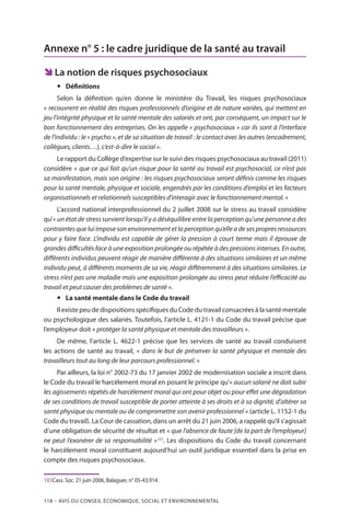 118 – Avis DU CONSEIL ÉCONOMIQUE, SOCIAL ET ENVIRONNEMENTAL
Annexe n° 5 : le cadre juridique de la santé au travail
ÊÊ La notion de risques psychosociaux
yy Définitions
Selon la définition qu’en donne le ministère du Travail, les risques psychosociaux
« recouvrent en réalité des risques professionnels d’origine et de nature variées, qui mettent en
jeu l’intégrité physique et la santé mentale des salariés et ont, par conséquent, un impact sur le
bon fonctionnement des entreprises. On les appelle « psychosociaux » car ils sont à l’interface
de l’individu : le « psycho », et de sa situation de travail : le contact avec les autres (encadrement,
collègues, clients…), c’est-à-dire le social ».
Le rapport du Collège d’expertise sur le suivi des risques psychosociaux au travail (2011)
considère « que ce qui fait qu’un risque pour la santé au travail est psychosocial, ce n’est pas
sa manifestation, mais son origine : les risques psychosociaux seront définis comme les risques
pour la santé mentale, physique et sociale, engendrés par les conditions d’emploi et les facteurs
organisationnels et relationnels susceptibles d’interagir avec le fonctionnement mental. »
L’accord national interprofessionnel du 2 juillet 2008 sur le stress au travail considère
qu’« un état de stress survient lorsqu’il y a déséquilibre entre la perception qu’une personne a des
contraintes que lui impose son environnement et la perception qu’elle a de ses propres ressources
pour y faire face. L’individu est capable de gérer la pression à court terme mais il éprouve de
grandes difficultés face à une exposition prolongée ou répétée à des pressions intenses. En outre,
différents individus peuvent réagir de manière différente à des situations similaires et un même
individu peut, à différents moments de sa vie, réagir différemment à des situations similaires. Le
stress n’est pas une maladie mais une exposition prolongée au stress peut réduire l’efficacité au
travail et peut causer des problèmes de santé ».
yy La santé mentale dans le Code du travail
Il existe peu de dispositions spécifiques du Code du travail consacrées à la santé mentale
ou psychologique des salariés. Toutefois, l’article L. 4121-1 du Code du travail précise que
l’employeur doit « protéger la santé physique et mentale des travailleurs ».
De même, l’article L. 4622-1 précise que les services de santé au travail conduisent
les actions de santé au travail, « dans le but de préserver la santé physique et mentale des
travailleurs tout au long de leur parcours professionnel. »
Par ailleurs, la loi n° 2002-73 du 17 janvier 2002 de modernisation sociale a inscrit dans
le Code du travail le harcèlement moral en posant le principe qu’« aucun salarié ne doit subir
les agissements répétés de harcèlement moral qui ont pour objet ou pour effet une dégradation
de ses conditions de travail susceptible de porter atteinte à ses droits et à sa dignité, d’altérer sa
santé physique ou mentale ou de compromettre son avenir professionnel » (article L. 1152-1 du
Code du travail). La Cour de cassation, dans un arrêt du 21 juin 2006, a rappelé qu’il s’agissait
d’une obligation de sécurité de résultat et « que l’absence de faute [de la part de l’employeur]
ne peut l’exonérer de sa responsabilité »183
. Les dispositions du Code du travail concernant
le harcèlement moral constituent aujourd’hui un outil juridique essentiel dans la prise en
compte des risques psychosociaux.
183	Cass. Soc. 21 juin 2006, Balaguer, n° 05-43.914.
 