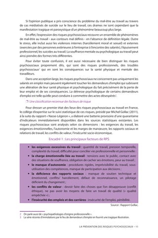 La prévention des risques psychosociaux – 11
Si l’opinion publique a pris conscience du problème du mal-être au travail au travers
de cas médiatisés de suicide sur le lieu de travail, ces drames ne sont cependant que la
manifestation tragique et paroxystique d’un phénomène beaucoup plus large.
En effet, l’expression des risques psychosociaux recouvre un ensemble de phénomènes
de mal-être au travail - aux contours mal définis - en l’absence de définition légale. Outre
le stress, elle inclut aussi les violences internes (harcèlement moral et sexuel) et externes
(exercées par des personnes extérieures à l’entreprise à l’encontre des salariés), l’épuisement
professionnel, les suicides au travail. La souffrance mentale ou psychologique au travail peut
ainsi prendre des formes très différentes.
Pour éviter toute confusion, il est aussi nécessaire de bien distinguer les risques
psychosociaux proprement dits, qui sont des risques professionnels, des troubles
psychosociaux2
qui en sont les conséquences sur la santé physique et mentale des
travailleurs.
Dans une acception large, les risques psychosociaux ne concernent pas uniquement les
salariés en emploi mais peuvent également toucher les demandeurs d’emploi qui subissent
une altération de leur santé physique et psychologique du fait précisément de la perte de
leur emploi et de ses conséquences. La détresse psychologique de certains demandeurs
d’emploi est telle qu’elle peut conduire à commettre des actes désespérés3
.
❐❐ Une classification reconnue des facteurs de risque
Pour dresser un premier état des lieux des risques psychosociaux au travail en France,
le collège d’expertise sur le suivi statistique de ces risques, présidé par Michel Gollac (2011),
à la suite du rapport « Nasse-Légeron », a élaboré une batterie provisoire d’une quarantaine
d’indicateurs immédiatement disponibles dans les sources statistiques existantes. Les
risques psychosociaux sont analysés selon six dimensions : les exigences du travail, les
exigences émotionnelles, l’autonomie et les marges de manœuvre, les rapports sociaux et
relations de travail, les conflits de valeur, l’insécurité socio-économique.
Encadré 1 : Les principaux facteurs de RPS
yy les exigences excessives du travail : quantité de travail, pression temporelle,
complexité du travail, difficulté pour concilier vie professionnelle et personnelle :
yy la charge émotionnelle liée au travail : tensions avec le public, contact avec
des situations de souffrance, obligation de cacher ses émotions, peur au travail ;
yy le manque d’autonomie : procédures rigides, imprévisibilité du travail, sous-
utilisation des compétences, manque de participation aux décisions ;
yy la déficience des rapports sociaux : manque de soutien technique et
émotionnel, conflits/ harcèlement, défaut de reconnaissance, un pilotage
déficient du changement ;
yy les conflits de valeur : devoir faire des choses que l’on désapprouve (conflit
éthique), ne pas avoir les moyens de faire un travail de qualité (« qualité
empêchée ») ;
yy l’insécurité des emplois et des carrières : insécurité de l’emploi, pénibilité.
Source : Rapport Gollac.
2	 On parle aussi de « psychopathologies d’origine professionnelle ».
3	 La série récente d’immolations par le feu de demandeurs d’emploi en fournit une tragique illustration.
 