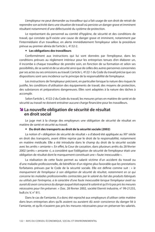 122 – Avis DU CONSEIL ÉCONOMIQUE, SOCIAL ET ENVIRONNEMENTAL
L’employeur ne peut demander au travailleur qui a fait usage de son droit de retrait de
reprendre son activité dans une situation de travail où persiste un danger grave et imminent
résultant notamment d’une défectuosité du système de protection.
Le représentant du personnel au comité d’hygiène, de sécurité et des conditions de
travail, qui constate qu’il existe une cause de danger grave et imminent, notamment par
l’intermédiaire d’un travailleur, en alerte immédiatement l’employeur selon la procédure
prévue au premier alinéa de l’article L. 4132-2.
yy Les obligations des travailleurs
Conformément aux instructions qui lui sont données par l’employeur, dans les
conditions prévues au règlement intérieur pour les entreprises tenues d’en élaborer un,
il incombe à chaque travailleur de prendre soin, en fonction de sa formation et selon ses
possibilités, de sa santé et de sa sécurité ainsi que de celles des autres personnes concernées
par ses actes ou ses omissions au travail. L’article L. 4122-1 du Code du travail précise que ces
dispositions sont sans incidence sur le principe de la responsabilité de l’employeur.
Les instructions de l’employeur précisent, en particulier lorsque la nature des risques le
justifie, les conditions d’utilisation des équipements de travail, des moyens de protection,
des substances et préparations dangereuses. Elles sont adaptées à la nature des tâches à
accomplir.
Selon l’article L. 4122-2 du Code du travail, les mesures prises en matière de santé et de
sécurité au travail ne doivent entraîner aucune charge financière pour les travailleurs.
ÊÊ La nouvelle obligation de sécurité de résultat
en droit social
Le juge met à la charge des employeurs une obligation de sécurité de résultat en
matière de santé et sécurité au travail.
yy Du droit des transports au droit de la sécurité sociale (2002)
La notion d’« obligation de sécurité de résultat » a d’abord été appliquée au XXè
siècle
en droit des transports, avant d’être reprise par le droit de la responsabilité, notamment
en matière médicale. Elle a été introduite dans le champ du droit de la sécurité sociale
avec les arrêts « amiante ». En effet, la Cour de cassation, dans plusieurs arrêts du 28 février
2002 (arrêts « amiante »), a considéré que l’obligation de sécurité de l’employeur était une
obligation de résultat dont le manquement constituait une « faute inexcusable ».
La réalisation de cette faute permet au salarié victime d’un accident du travail ou
d’une maladie professionnelle, de bénéficier d’un régime plus favorable que les prestations
forfaitaires prévues par le Code de la sécurité sociale. Elle est définie comme suit : « le
manquement de l’employeur à son obligation de sécurité de résultat, notamment en ce qui
concerne les maladies professionnelles contractées par le salarié du fait des produits fabriqués
ou utilisés par l’entreprise, a le caractère d’une faute inexcusable lorsque l’employeur avait ou
auraitdûavoirconsciencedudangerauquelétaitexposélesalariéetqu’iln’apasprislesmesures
nécessaires pour l’en préserver. » (Soc. 28 février 2002, société Eternit industrie, n° 99-21255,
bull.civ. V, n° 81).
Dans le cas de l’amiante, il a donc été reproché aux employeurs d’utiliser cette matière
dans leurs entreprises alors qu’ils avaient ou auraient dû avoir conscience du danger lié à
l'amiante, et qu’ils n’avaient pas pris les mesures nécessaires pour en préserver les salariés.
 