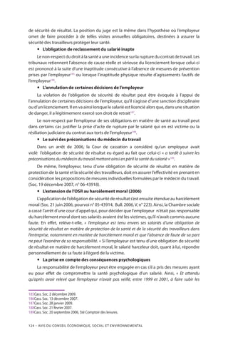 124 – Avis DU CONSEIL ÉCONOMIQUE, SOCIAL ET ENVIRONNEMENTAL
de sécurité de résultat. La position du juge est la même dans l’hypothèse où l’employeur
omet de faire procéder à de telles visites annuelles obligatoires, destinées à assurer la
sécurité des travailleurs protéger leur santé.
yy L’obligation de reclassement du salarié inapte
Le non-respect du droit à la santé a une incidence sur la rupture du contrat de travail. Les
tribunaux retiennent l’absence de cause réelle et sérieuse du licenciement lorsque celui-ci
est prononcé à la suite d’une inaptitude consécutive à l’absence de mesures de prévention
prises par l’employeur185
ou lorsque l’inaptitude physique résulte d’agissements fautifs de
l’employeur186
.
yy L’annulation de certaines décisions de l’employeur
La violation de l’obligation de sécurité de résultat peut être évoquée à l’appui de
l’annulation de certaines décisions de l’employeur, qu’il s’agisse d’une sanction disciplinaire
ou d’un licenciement. Il en va ainsi lorsque le salarié est licencié alors que, dans une situation
de danger, il a légitimement exercé son droit de retrait187
.
Le non-respect par l’employeur de ses obligations en matière de santé au travail peut
dans certains cas justifier la prise d’acte de rupture par le salarié qui en est victime ou la
résiliation judiciaire du contrat aux torts de l’employeur188
.
yy Le suivi des préconisations du médecin du travail
Dans un arrêt de 2006, la Cour de cassation a considéré qu’un employeur avait
violé l’obligation de sécurité de résultat eu égard au fait que celui-ci « a tardé à suivre les
préconisations du médecin du travail mettant ainsi en péril la santé du salarié »189
.
De même, l’employeur, tenu d’une obligation de sécurité de résultat en matière de
protection de la santé et la sécurité des travailleurs, doit en assurer l’effectivité en prenant en
considération les propositions de mesures individuelles formulées par le médecin du travail.
(Soc. 19 décembre 2007, n° 06-43918).
yy L’extension de l’OSR au harcèlement moral (2006)
L’application de l’obligation de sécurité de résultat s’est ensuite étendue au harcèlement
moral (Soc. 21 juin 2006, pourvoi n° 05-43914, Bull. 2006,V, n° 223). Ainsi, la Chambre sociale
a cassé l’arrêt d’une cour d’appel qui, pour décider que l'employeur n'était pas responsable
du harcèlement moral dont ses salariés avaient été les victimes, qu’il n'avait commis aucune
faute. En effet, relève-t-elle, « l’employeur est tenu envers ses salariés d’une obligation de
sécurité de résultat en matière de protection de la santé et de la sécurité des travailleurs dans
l’entreprise, notamment en matière de harcèlement moral et que l’absence de faute de sa part
ne peut l’exonérer de sa responsabilité. » Si l’employeur est tenu d’une obligation de sécurité
de résultat en matière de harcèlement moral, le salarié harceleur doit, quant à lui, répondre
personnellement de sa faute à l’égard de la victime.
yy La prise en compte des conséquences psychologiques
La responsabilité de l’employeur peut être engagée en cas s’il a pris des mesures ayant
eu pour effet de compromettre la santé psychologique d’un salarié. Ainsi, « Et attendu
qu’après avoir relevé que l’employeur n’avait pas veillé, entre 1999 et 2001, à faire subir les
185	Cass. Soc. 2 décembre 2009.
186	Cass. Soc. 13 décembre 2007.
187	Cass. Soc. 28 janvier 2009.
188	Cass. Soc. 21 février 2007.
189	Cass. Soc. 20 septembre 2006, Sté Comptoir des levures.
 